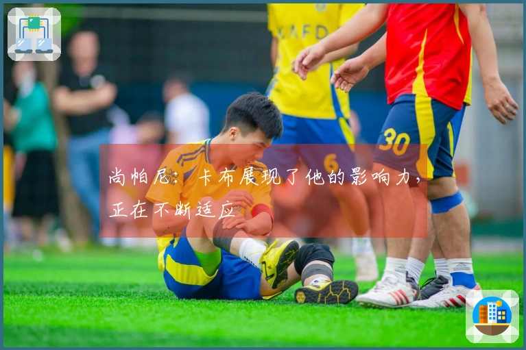尚帕尼：卡布展现了他的影响力，正在不断适应