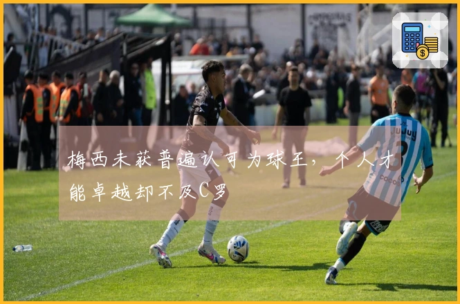 梅西未获普遍认可为球王，个人才能卓越却不及C罗