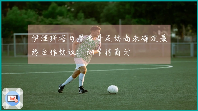伊涅斯塔与摩洛哥足协尚未确定最终合作协议；细节待商讨