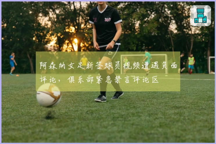 阿森纳女足新签球员视频遭遇负面评论，俱乐部紧急禁言评论区