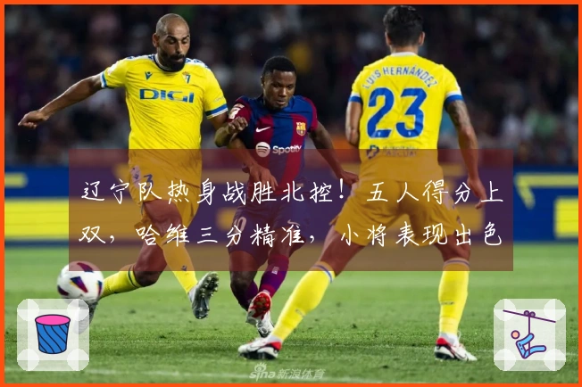 辽宁队热身战胜北控！五人得分上双，哈维三分精准，小将表现出色，里勒砍下29分