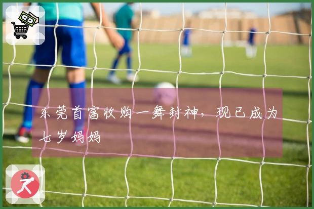 东莞首富收购一舞封神，现已成为七岁妈妈