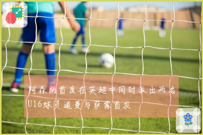 阿森纳首度在英超中同时派出两名U16球员道曼与萨蒙首发