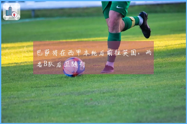 巴萨将在西甲本轮后前往英国，两名B队后卫随行