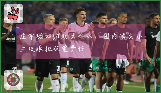 庄宇珊回归助力母队，国内顶尖小主攻承担双重责任