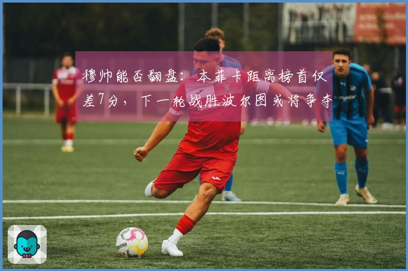 穆帅能否翻盘：本菲卡距离榜首仅差7分，下一轮战胜波尔图或将争夺冠军