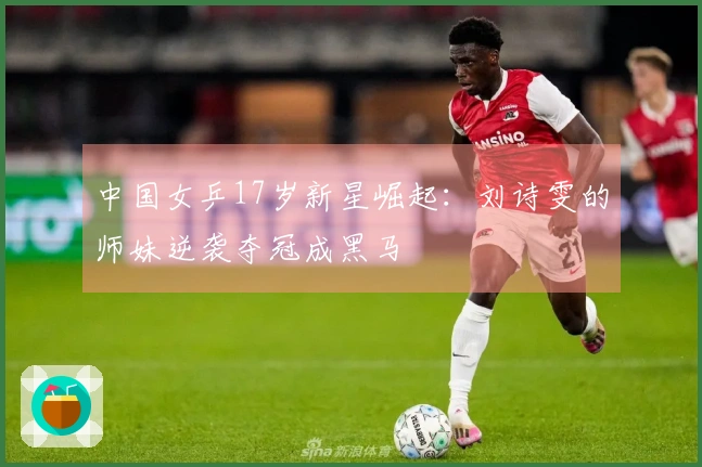中国女乒17岁新星崛起：刘诗雯的师妹逆袭夺冠成黑马