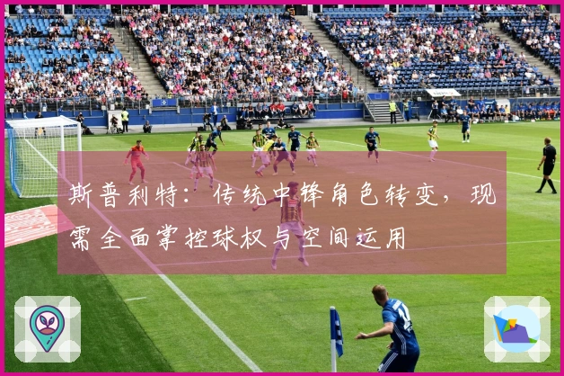 斯普利特：传统中锋角色转变，现需全面掌控球权与空间运用