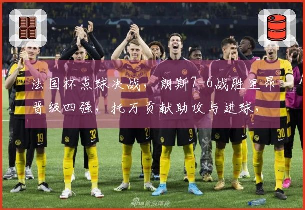 法国杯点球决战，朗斯7-6战胜里昂晋级四强，托万贡献助攻与进球，西马破门。