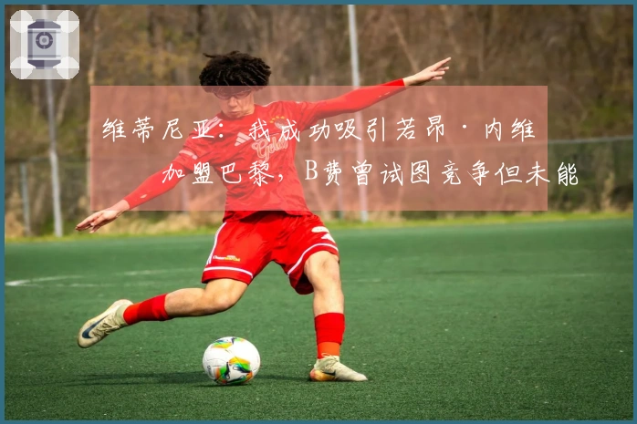 维蒂尼亚：我成功吸引若昂·内维斯加盟巴黎，B费曾试图竞争但未能如愿