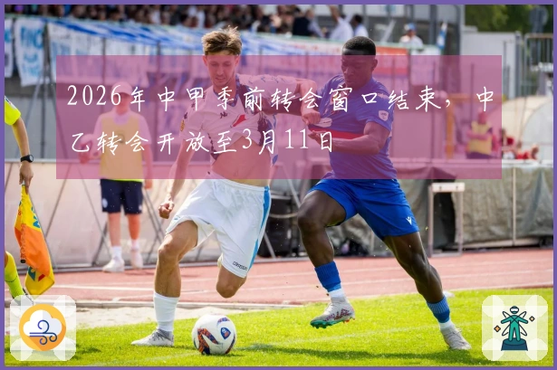 2026年中甲季前转会窗口结束，中乙转会开放至3月11日