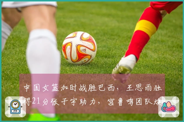 中国女篮加时战胜巴西，王思雨独得21分张子宇助力，宫鲁鸣团队焕新。