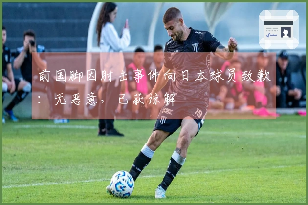 前国脚因肘击事件向日本球员致歉：无恶意，已获谅解