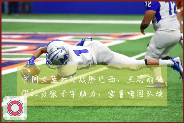 中国女篮加时战胜巴西，王思雨独得21分张子宇助力，宫鲁鸣团队焕新。