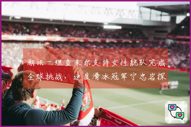 潮讯 - 理查米尔支持女性航队完成全球挑战，速度滑冰冠军宁忠岩探访欧米茄展览，COACH推出“书写真我故事”广告大片