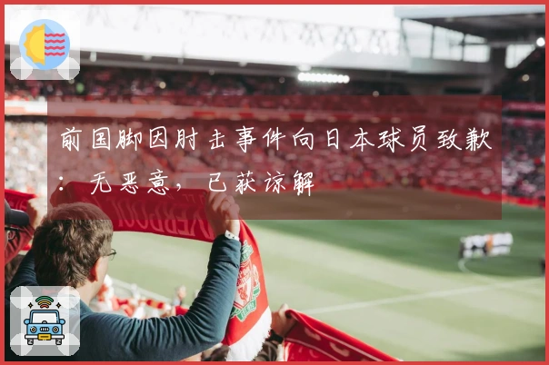 前国脚因肘击事件向日本球员致歉：无恶意，已获谅解