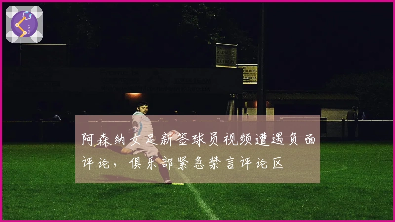 阿森纳女足新签球员视频遭遇负面评论,俱乐部紧急禁言评论区